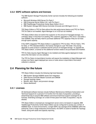 2.3.2 SSPC software options and licenses
              The IBM System Storage Productivity Center (server) includes the following pre-installed
              software:
                 Microsoft Windows 2003 Server Fix Pack 2
                 DB2 Enterprise Server Edition V9.1 with Fix Pack 2
                 IBM TotalStorage Productivity Center Basic Edition V3.3.1
                 IBM System Storage SAN Volume Controller (Console and CIM Agent V4.2.1)

              TPC Basic Edition is TPC for Disk without the disk performance feature and TPC for Fabric.
              TPC for Data is not installed. Agent Manager is on a CD but not installed.

              TPC Basic Edition does not restrict the customer on the amount of managed storage; it is
              unlimited. Keep in mind that if an existing TPC customer upgrades to TPC V3.3.1 and adds a
              new DS8000, they will likely need to purchase additional TPC capacity if they do not have
              enough spare capacity.

              If the SSPC integrated TPC Basic Edition is upgraded to TPC for Disk, TPC for Fabric, TPC
              for Data, or TPC Standard Edition, the license changes to a per TB model. The pricing
              depends on what product is selected and the amount of managed storage. To upgrade the
              TPC Basic Edition, a license for the additional function needs to be purchased and installed.

              TPC for Data requires Agent Manager to be installed and Data agents deployed to hosts
              where file information is to be collected.

              The TPC for Fabric (in-band fabric) function will require the installation of Agent Manager and
              at least one Fabric agent deployed per zone on hosts where in-band fabric information
              collection is desired.



2.4 Planning for the future
              TPC Basic Edition includes the following high level features:
                 IBM System Storage DS8000 series GUI integration
                 SAN Volume Controller Master Console and CIMOM
                 Storage topology viewer
                 Monitor, alert, report, and provision storage
                 Status dashboard


2.4.1 Licenses
              All distributed software licenses include Software Maintenance (Software Subscription and
              Technical Support) for a period of 12 months from the date of acquisition, providing a
              streamlined way to acquire IBM software and ensure technical support coverage for all
              licenses. Extending coverage, for a total of three years from date of acquisition, may be
              elected.

              TPC Basic Edition is licensed per management server and is not based on capacity. IBM
              TotalStorage Productivity Center Basic Edition can be configured to access any number of
              DS8000 GUIs. In most environments, a single SSPC can manage all the DS8000s within the
              enterprise. Even in large enterprise environments, the SSPC is sized to handle the Topology
              Viewer, along with asset and capacity reporting.




18   IBM System Storage Productivity Center Deployment Guide
 