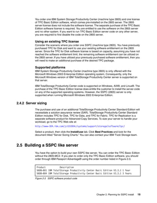 You order one IBM System Storage Productivity Center (machine type 2805) and one license
           of TPC Basic Edition software, which comes pre-installed on the 2805 server. The 2805
           server license does not include the software license. The separate purchase of the TPC Basic
           Edition software license is required. You are entitled to use the software on the 2805 server
           and no other system. If you want to run TPC Basic Edition server code on any other server,
           you are required to first disable the code on the 2805 server.

           Using an existing TPC license
           Consider the scenario where you order one SSPC (machine type 2805). You have previously
           purchased TPC for Disk and want to use your existing software entitlement on the 2805
           server. Since the TPC for Disk software license is based on capacity, assuming you have not
           reached the software entitlement limit, the remaining software entitlement can be utilized on
           the 2805 server. If you have utilized your previously purchased software entitlement, then you
           will need to make an additional purchase of the desired TPC package.

           Supported platforms
           IBM System Storage Productivity Center (machine type 2805) is only offered with the
           Microsoft Windows 2003 Enterprise Edition operating system. Consequently, only the
           Microsoft Windows version of IBM TotalStorage Productivity Center server is supported on
           that server.

           IBM TotalStorage Productivity Center code is supported on Windows, AIX®, and Linux®. The
           purchase of the TPC Basic Edition license does entitle the customer to install the server code
           on any of the supported operating systems. However, the SSPC (2805) server is only
           supported when running Microsoft Windows 2003 Enterprise Edition.


2.4.2 Server sizing
           The purchase and use of an additional TotalStorage Productivity Center Standard Edition will
           necessitate a solution assurance review (SAR). TotalStorage Productivity Center Standard
           Edition includes TPC for Disk, TPC for Data, and TPC for Fabric. TPC for Replication is a
           separate software product for Advanced Copy Services. To size your server to handle your
           workload, go to the TPC Web site at:
           http://www-304.ibm.com/jct01004c/systems/support/storage/software/tpc/

           Select a product, then click the Install/use tab. Click Best Practices and look for the
           document titled “Server Sizing Charts.” You can also contact your IBM Tivoli Storage team.



2.5 Building a SSPC like server
           You have the option to build your own SSPC like server. You can order the TPC Basic Edition
           without the 2805-MC2. If you plan to order only the TPC Basic Edition software, you should
           order through IBM Passport Advantage® using the order number listed in Figure 2-3.


            Product           Description
            5608-B01 IBM TotalStorage Productivity Center Basic Edition V3.3.1 1 Year
            5608-B04 IBM TotalStorage Productivity Center Basic Edition V3.3.1 3 Years
           Figure 2-3 SSPC software product code




                                                                  Chapter 2. Planning for SSPC install   19
 