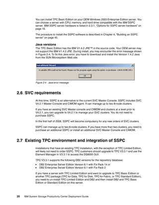 You can install TPC Basic Edition on your OEM Windows 2003 Enterprise Edition server. You
              can choose a server with CPU, memory, and hard drive compatible with the IBM SSPC
              server. IBM SSPC server hardware is listed in 2.3.1, “Options for SSPC server hardware” on
              page 16.

              The procedure to install the SSPC software is described in Chapter 4, “Building an SSPC
              server” on page 45.

              Java versions
              The TPC Basic Edition has the IBM V1.4.2 JRE™ in the source code. Your OEM server may
              not support the IBM V1.4.2 JRE. During install, you may encounter the error message shown
              in Figure 2-4. To fix this Java error, you have to download and install the Version 1.4.2 Java
              from the SUN Microsystem Web site.




              Figure 2-4 Java error message



2.6 SVC requirements
              At this time, SSPC is an alternative to the current SVC Master Console. SSPC includes SVC
              V4.2.1 Master Console and CIMOM agent. It can manage up to two 8-node clusters.

              If you have an existing SVC Master console and CIMOM and clusters at a level prior to
              V4.2.1, you can upgrade to V4.2.1 to manage your SVC clusters. You do not need to
              purchase SSPC.

              In the first half of 2008, SSPC will become compulsory for any new orders of SVC clusters.

              SSPC can manage up to two 8-node clusters. If you have more than two clusters, you need to
              purchase an additional SSPC or install an additional SVC Master Console and CIMOM.



2.7 Existing TPC environment and integration of SSPC
              Installations that have an existing TPC installation, with the exception of TPC Limited Edition,
              will likely not need to order SSPC. TPC customers should upgrade to TPC V3.3.1 and use the
              Element Manager in V3.3.1 to access the DS8000 GUI.

              TPC V3.3.1 supports the following DB2 versions for the repository database:
                 DB2 Enterprise Server Edition Version 8.1 with Fix Pack 14 or
                 DB2 Enterprise Server Edition Version 9.1 with Fix Pack 2

              If you have a server with TPC Limited Edition and want to upgrade to TPC Basic Edition or
              another TPC package (TPC for Data, TPC for Disk, TPC for Fabric, or TPC Standard Edition),
              you need to un-install TPC Limited Edition and DB2 and then install DB2 and TPC Basic
              Edition or Standard Edition on this server.




20   IBM System Storage Productivity Center Deployment Guide
 