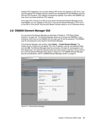 Existing TPC installations can use their existing TPC server and upgrade to TPC V3.3.1 and
        use the existing TPC software license to perform the management of new DS8000s using the
        GUI and TPC functions. TPC software is licensed by capacity. If you add a new DS8000, you
        may need to purchase additional TPC capacity.

        If you have TPC running on an AIX or Linux server and want the Element Manager for the
        new DS8000, you can upgrade to TPC V3.3.1 and use the Element Manager in TPC V3.3.1
        on the AIX or Linux server. Only the SVC Master Console needs to run on a Windows server.



2.8 DS8000 Element Manager GUI
        You can launch the Element Manager as described in Chapter 6, “TPC Basic Edition
        functions” on page 105. The Element Manager allows you to access the DS8000s in your
        enterprise. Each entry is one DS8000 with one login user ID and its password. The DS8000
        user ID and password is also stored in the Element Manager.

        In the Element Manager main window, select Select → Create Element Manger. The
        window shown in Figure 2-5 will appear. Fill in the IP address, user ID, and password fields
        and click OK. The Element Manager tests the connection, the login ID, and password, and
        then keeps them. You need the password when you want to sign in next time. All you have to
        do is click the Element Manager entry shown in Figure 2-5. For DS8000 Element Manager
        security considerations, refer to “DS8000 Element Manager access” on page 91.




        Figure 2-5 Create Element Manager




                                                              Chapter 2. Planning for SSPC install   21
 