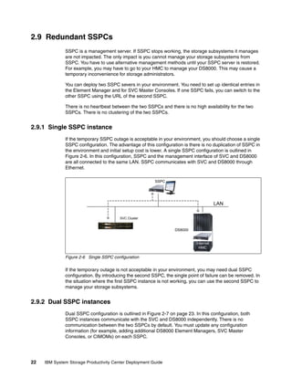 2.9 Redundant SSPCs
              SSPC is a management server. If SSPC stops working, the storage subsystems it manages
              are not impacted. The only impact is you cannot manage your storage subsystems from
              SSPC. You have to use alternative management methods until your SSPC server is restored.
              For example, you may have to go to your HMC to manage your DS8000. This may cause a
              temporary inconvenience for storage administrators.

              You can deploy two SSPC severs in your environment. You need to set up identical entries in
              the Element Manager and for SVC Master Consoles. If one SSPC fails, you can switch to the
              other SSPC using the URL of the second SSPC.

              There is no heartbeat between the two SSPCs and there is no high availability for the two
              SSPCs. There is no clustering of the two SSPCs.


2.9.1 Single SSPC instance
              If the temporary SSPC outage is acceptable in your environment, you should choose a single
              SSPC configuration. The advantage of this configuration is there is no duplication of SSPC in
              the environment and initial setup cost is lower. A single SSPC configuration is outlined in
              Figure 2-6. In this configuration, SSPC and the management interface of SVC and DS8000
              are all connected to the same LAN. SSPC communicates with SVC and DS8000 through
              Ethernet.

                                                         SSPC




                                                                                        LAN

                                        SVC Cluster


                                                                  DS8000


                                                                             Internal
                                                                              HMC

              Figure 2-6 Single SSPC configuration

              If the temporary outage is not acceptable in your environment, you may need dual SSPC
              configuration. By introducing the second SSPC, the single point of failure can be removed. In
              the situation where the first SSPC instance is not working, you can use the second SSPC to
              manage your storage subsystems.


2.9.2 Dual SSPC instances
              Dual SSPC configuration is outlined in Figure 2-7 on page 23. In this configuration, both
              SSPC instances communicate with the SVC and DS8000 independently. There is no
              communication between the two SSPCs by default. You must update any configuration
              information (for example, adding additional DS8000 Element Managers, SVC Master
              Consoles, or CIMOMs) on each SSPC.




22   IBM System Storage Productivity Center Deployment Guide
 