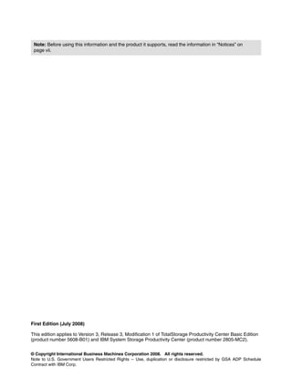 Note: Before using this information and the product it supports, read the information in “Notices” on
 page vii.




First Edition (July 2008)

This edition applies to Version 3, Release 3, Modification 1 of TotalStorage Productivity Center Basic Edition
(product number 5608-B01) and IBM System Storage Productivity Center (product number 2805-MC2).


© Copyright International Business Machines Corporation 2008. All rights reserved.
Note to U.S. Government Users Restricted Rights -- Use, duplication or disclosure restricted by GSA ADP Schedule
Contract with IBM Corp.
 
