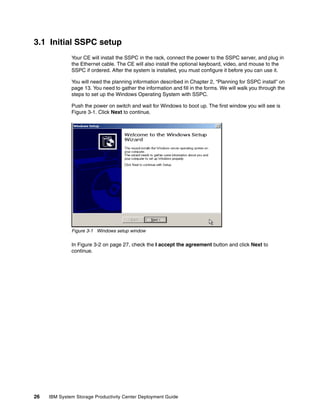 3.1 Initial SSPC setup
              Your CE will install the SSPC in the rack, connect the power to the SSPC server, and plug in
              the Ethernet cable. The CE will also install the optional keyboard, video, and mouse to the
              SSPC if ordered. After the system is installed, you must configure it before you can use it.

              You will need the planning information described in Chapter 2, “Planning for SSPC install” on
              page 13. You need to gather the information and fill in the forms. We will walk you through the
              steps to set up the Windows Operating System with SSPC.

              Push the power on switch and wait for Windows to boot up. The first window you will see is
              Figure 3-1. Click Next to continue.




              Figure 3-1 Windows setup window

              In Figure 3-2 on page 27, check the I accept the agreement button and click Next to
              continue.




26   IBM System Storage Productivity Center Deployment Guide
 