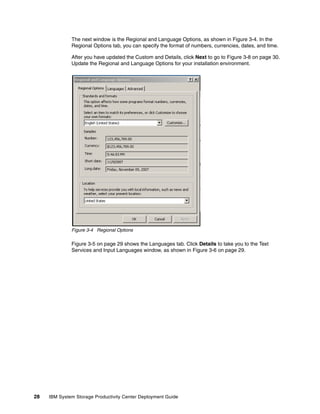 The next window is the Regional and Language Options, as shown in Figure 3-4. In the
              Regional Options tab, you can specify the format of numbers, currencies, dates, and time.

              After you have updated the Custom and Details, click Next to go to Figure 3-8 on page 30.
              Update the Regional and Language Options for your installation environment.




              Figure 3-4 Regional Options

              Figure 3-5 on page 29 shows the Languages tab. Click Details to take you to the Text
              Services and Input Languages window, as shown in Figure 3-6 on page 29.




28   IBM System Storage Productivity Center Deployment Guide
 