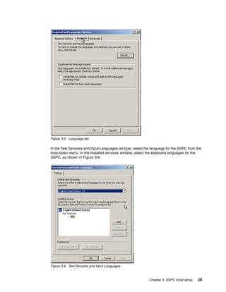 Figure 3-5 Language tab

In the Text Services and Input Languages window, select the language for the SSPC from the
drop-down menu. In the Installed services window, select the keyboard languages for the
SSPC, as shown in Figure 3-6.




Figure 3-6 Text Services and Input Languages



                                                           Chapter 3. SSPC initial setup   29
 