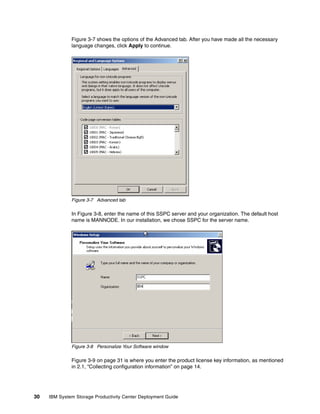Figure 3-7 shows the options of the Advanced tab. After you have made all the necessary
              language changes, click Apply to continue.




              Figure 3-7 Advanced tab

              In Figure 3-8, enter the name of this SSPC server and your organization. The default host
              name is MANNODE. In our installation, we chose SSPC for the server name.




              Figure 3-8 Personalize Your Software window

              Figure 3-9 on page 31 is where you enter the product license key information, as mentioned
              in 2.1, “Collecting configuration information” on page 14.




30   IBM System Storage Productivity Center Deployment Guide
 