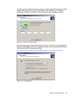 The Windows Server 2003 Product Key is listed on a sticker labeled Windows SVR Ent 2003
located on the outside of the top cover of the SSPC. It was recorded in 2.1, “Collecting
configuration information” on page 14. Enter this value now and click Next to continue.




Figure 3-9 Product License Key window

The next window is the Licensing Modes window, as shown in Figure 3-10. We accepted the
defaults and click Next to continue. For detailed information, refer to the Microsoft Web site on
Licensing Overview for Windows Server 2003:
http://www.microsoft.com/windowsserver2003/howtobuy/licensing/overview.mspx




Figure 3-10 Licensing Modes




                                                               Chapter 3. SSPC initial setup   31
 
