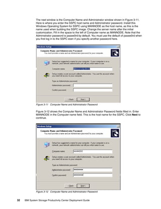 The next window is the Computer Name and Administrator window shown in Figure 3-11.
              Here is where you enter the SSPC host name and Administrator password. Install this
              Windows Operating System for SSPC using MANNODE as the host name, as this is the
              name used when building the SSPC image. Change the server name after the initial
              customization. Fill in the space to the left of Computer name as MANNODE. Note that the
              Administrator password is passw0rd by default. You must use the default of passw0rd when
              you first log in to the SSPC even if you specify another password here.




              Figure 3-11 Computer Name and Administrator Password

              Figure 3-12 shows the Computer Name and Administrator Password fields filled in. Enter
              MANNODE in the Computer name field. This is the host name for the SSPC. Click Next to
              continue.




              Figure 3-12 Computer Name and Administrator Password


32   IBM System Storage Productivity Center Deployment Guide
 