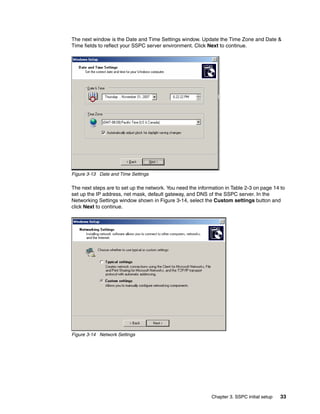 The next window is the Date and Time Settings window. Update the Time Zone and Date &
Time fields to reflect your SSPC server environment. Click Next to continue.




Figure 3-13 Date and Time Settings

The next steps are to set up the network. You need the information in Table 2-3 on page 14 to
set up the IP address, net mask, default gateway, and DNS of the SSPC server. In the
Networking Settings window shown in Figure 3-14, select the Custom settings button and
click Next to continue.




Figure 3-14 Network Settings




                                                             Chapter 3. SSPC initial setup   33
 