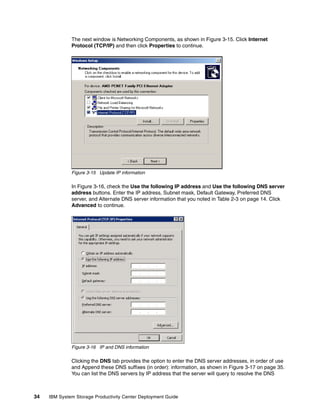 The next window is Networking Components, as shown in Figure 3-15. Click Internet
              Protocol (TCP/IP) and then click Properties to continue.




              Figure 3-15 Update IP information

              In Figure 3-16, check the Use the following IP address and Use the following DNS server
              address buttons. Enter the IP address, Subnet mask, Default Gateway, Preferred DNS
              server, and Alternate DNS server information that you noted in Table 2-3 on page 14. Click
              Advanced to continue.




              Figure 3-16 IP and DNS information

              Clicking the DNS tab provides the option to enter the DNS server addresses, in order of use
              and Append these DNS suffixes (in order): information, as shown in Figure 3-17 on page 35.
              You can list the DNS servers by IP address that the server will query to resolve the DNS



34   IBM System Storage Productivity Center Deployment Guide
 