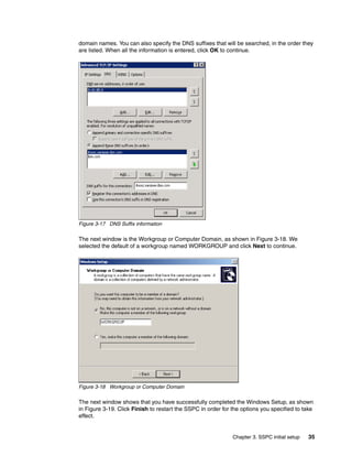 domain names. You can also specify the DNS suffixes that will be searched, in the order they
are listed. When all the information is entered, click OK to continue.




Figure 3-17 DNS Suffix information

The next window is the Workgroup or Computer Domain, as shown in Figure 3-18. We
selected the default of a workgroup named WORKGROUP and click Next to continue.




Figure 3-18 Workgroup or Computer Domain

The next window shows that you have successfully completed the Windows Setup, as shown
in Figure 3-19. Click Finish to restart the SSPC in order for the options you specified to take
effect.


                                                              Chapter 3. SSPC initial setup   35
 