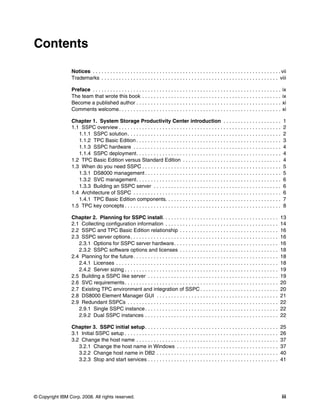 Contents

                 Notices . . . . . . . . . . . . . . . . . . . . . . . . . . . . . . . . . . . . . . . . . . . . . . . . . . . . . . . . . . . . . . . . . vii
                 Trademarks . . . . . . . . . . . . . . . . . . . . . . . . . . . . . . . . . . . . . . . . . . . . . . . . . . . . . . . . . . . . . viii

                 Preface . . . . . . . . . . . . . . . . . . . . . . . . . . . . . . . . . . . . . . . . . . . . . . . . . . . . . . . . . . . . . . . . .   ix
                 The team that wrote this book . . . . . . . . . . . . . . . . . . . . . . . . . . . . . . . . . . . . . . . . . . . . . . . .               ix
                 Become a published author . . . . . . . . . . . . . . . . . . . . . . . . . . . . . . . . . . . . . . . . . . . . . . . . . .               xi
                 Comments welcome. . . . . . . . . . . . . . . . . . . . . . . . . . . . . . . . . . . . . . . . . . . . . . . . . . . . . . . .             xi

                 Chapter 1. System Storage Productivity Center introduction . . . . . . . . . . . . . . . . . . . .                                          1
                 1.1 SSPC overview . . . . . . . . . . . . . . . . . . . . . . . . . . . . . . . . . . . . . . . . . . . . . . . . . . . . . . . .           2
                    1.1.1 SSPC solution . . . . . . . . . . . . . . . . . . . . . . . . . . . . . . . . . . . . . . . . . . . . . . . . . . . . .            2
                    1.1.2 TPC Basic Edition . . . . . . . . . . . . . . . . . . . . . . . . . . . . . . . . . . . . . . . . . . . . . . . . . .              3
                    1.1.3 SSPC hardware . . . . . . . . . . . . . . . . . . . . . . . . . . . . . . . . . . . . . . . . . . . . . . . . . . .                4
                    1.1.4 SSPC deployment. . . . . . . . . . . . . . . . . . . . . . . . . . . . . . . . . . . . . . . . . . . . . . . . . .                 4
                 1.2 TPC Basic Edition versus Standard Edition . . . . . . . . . . . . . . . . . . . . . . . . . . . . . . . . . .                           4
                 1.3 When do you need SSPC . . . . . . . . . . . . . . . . . . . . . . . . . . . . . . . . . . . . . . . . . . . . . . . .                   5
                    1.3.1 DS8000 management . . . . . . . . . . . . . . . . . . . . . . . . . . . . . . . . . . . . . . . . . . . . . . .                    5
                    1.3.2 SVC management. . . . . . . . . . . . . . . . . . . . . . . . . . . . . . . . . . . . . . . . . . . . . . . . . .                  6
                    1.3.3 Building an SSPC server . . . . . . . . . . . . . . . . . . . . . . . . . . . . . . . . . . . . . . . . . . . .                    6
                 1.4 Architecture of SSPC . . . . . . . . . . . . . . . . . . . . . . . . . . . . . . . . . . . . . . . . . . . . . . . . . . .              6
                    1.4.1 TPC Basic Edition components. . . . . . . . . . . . . . . . . . . . . . . . . . . . . . . . . . . . . . . .                        7
                 1.5 TPC key concepts . . . . . . . . . . . . . . . . . . . . . . . . . . . . . . . . . . . . . . . . . . . . . . . . . . . . . .            8

                 Chapter 2. Planning for SSPC install. . . . . . . . . . . . . . . . . . . . . . . . . . . . . . . . . . . . . . . .                      13
                 2.1 Collecting configuration information . . . . . . . . . . . . . . . . . . . . . . . . . . . . . . . . . . . . . . .                   14
                 2.2 SSPC and TPC Basic Edition relationship . . . . . . . . . . . . . . . . . . . . . . . . . . . . . . . . . .                          16
                 2.3 SSPC server options . . . . . . . . . . . . . . . . . . . . . . . . . . . . . . . . . . . . . . . . . . . . . . . . . . .            16
                    2.3.1 Options for SSPC server hardware. . . . . . . . . . . . . . . . . . . . . . . . . . . . . . . . . . . .                         16
                    2.3.2 SSPC software options and licenses . . . . . . . . . . . . . . . . . . . . . . . . . . . . . . . . . .                          18
                 2.4 Planning for the future . . . . . . . . . . . . . . . . . . . . . . . . . . . . . . . . . . . . . . . . . . . . . . . . . .          18
                    2.4.1 Licenses . . . . . . . . . . . . . . . . . . . . . . . . . . . . . . . . . . . . . . . . . . . . . . . . . . . . . . . .        18
                    2.4.2 Server sizing . . . . . . . . . . . . . . . . . . . . . . . . . . . . . . . . . . . . . . . . . . . . . . . . . . . . .         19
                 2.5 Building a SSPC like server . . . . . . . . . . . . . . . . . . . . . . . . . . . . . . . . . . . . . . . . . . . . .                19
                 2.6 SVC requirements . . . . . . . . . . . . . . . . . . . . . . . . . . . . . . . . . . . . . . . . . . . . . . . . . . . . .           20
                 2.7 Existing TPC environment and integration of SSPC . . . . . . . . . . . . . . . . . . . . . . . . . . .                               20
                 2.8 DS8000 Element Manager GUI . . . . . . . . . . . . . . . . . . . . . . . . . . . . . . . . . . . . . . . . . .                       21
                 2.9 Redundant SSPCs . . . . . . . . . . . . . . . . . . . . . . . . . . . . . . . . . . . . . . . . . . . . . . . . . . . .              22
                    2.9.1 Single SSPC instance . . . . . . . . . . . . . . . . . . . . . . . . . . . . . . . . . . . . . . . . . . . . . .                22
                    2.9.2 Dual SSPC instances . . . . . . . . . . . . . . . . . . . . . . . . . . . . . . . . . . . . . . . . . . . . . .                 22

                 Chapter 3. SSPC initial setup . . . . . . . . . . . . . . . . . . . . . . . . . . . . . . . . . . . . . . . . . . . . . .                25
                 3.1 Initial SSPC setup . . . . . . . . . . . . . . . . . . . . . . . . . . . . . . . . . . . . . . . . . . . . . . . . . . . . .         26
                 3.2 Change the host name . . . . . . . . . . . . . . . . . . . . . . . . . . . . . . . . . . . . . . . . . . . . . . . . .               37
                    3.2.1 Change the host name in Windows . . . . . . . . . . . . . . . . . . . . . . . . . . . . . . . . . . .                           37
                    3.2.2 Change host name in DB2 . . . . . . . . . . . . . . . . . . . . . . . . . . . . . . . . . . . . . . . . . .                     40
                    3.2.3 Stop and start services . . . . . . . . . . . . . . . . . . . . . . . . . . . . . . . . . . . . . . . . . . . . .               41




© Copyright IBM Corp. 2008. All rights reserved.                                                                                                             iii
 