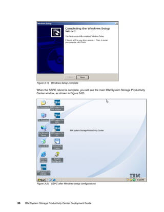 Figure 3-19 Windows Setup complete

              When the SSPC reboot is complete, you will see the main IBM System Storage Productivity
              Center window, as shown in Figure 3-20.




              Figure 3-20 SSPC after Windows setup configurations




36   IBM System Storage Productivity Center Deployment Guide
 