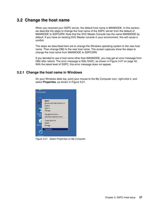 3.2 Change the host name
          When you received your SSPC server, the default host name is MANNODE. In this section,
          we describe the steps to change the host name of the SSPC server from the default of
          MANNODE to SSPCSRV. Note that the SVC Master Console has the name MANNODE by
          default. If you have an existing SVC Master console in your environment, this will cause a
          conflict.

          The steps we described here are to change the Windows operating system to the new host
          name. Then change DB2 to the new host name. The screen captures show the steps to
          change the host name from MANNODE to SSPCSRV.

          If you decided to use a host name other than MANNODE, you may get an error message from
          DB2 after reboot. The error message is SQL1042C, as shown in Figure 3-27 on page 40.
          With the latest level of SSPC, this error message does not appear.


3.2.1 Change the host name in Windows
          On your Windows desk top, point your mouse to the My Computer icon, right-click it, and
          select Properties, as shown in Figure 3-21.




          Figure 3-21 Select Properties on My Computer




                                                                      Chapter 3. SSPC initial setup   37
 