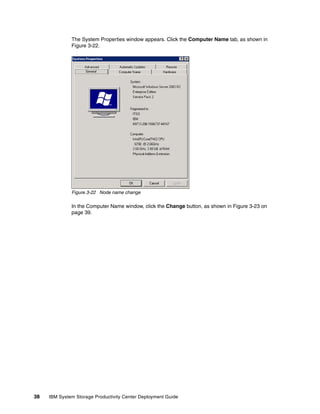 The System Properties window appears. Click the Computer Name tab, as shown in
              Figure 3-22.




              Figure 3-22 Node name change

              In the Computer Name window, click the Change button, as shown in Figure 3-23 on
              page 39.




38   IBM System Storage Productivity Center Deployment Guide
 