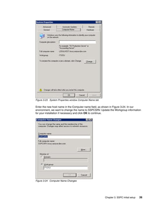Figure 3-23 System Properties window Computer Name tab

Enter the new host name in the Computer name field, as shown in Figure 3-24. In our
environment, we want to change the name to SSPCSRV. Update the Workgroup information
for your installation if necessary and click OK to continue.




Figure 3-24 Computer Name Changes




                                                         Chapter 3. SSPC initial setup   39
 