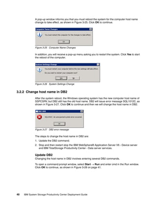 A pop-up window informs you that you must reboot the system for the computer host name
              change to take effect, as shown in Figure 3-25. Click OK to continue.




              Figure 3-25 Computer Name Changes

              In addition, you will receive a pop-up menu asking you to restart the system. Click Yes to start
              the reboot of the computer.




              Figure 3-26 System Settings Change


3.2.2 Change host name in DB2
              After the system reboot, the Windows operating system has the new computer host name of
              SSPCSRV, but DB2 still has the old host name. DB2 will issue error message SQL1012C, as
              shown in Figure 3-27. Click OK to continue and then we will change the host name in DB2.




              Figure 3-27 DB2 error message

              The steps to change the host name in DB2 are:
              1. Update the DB2 command.
              2. Stop and then restart stop the IBM WebSphere® Application Server V6 - Device server
                 and IBM TotalStorage Productivity Center - Data server services.

              Update DB2
              Changing the host name in DB2 involves entering several DB2 commands.

              To open a command prompt window, select Start → Run and enter cmd in the Run window.
              Click OK to continue, as shown in Figure 3-28 on page 41.




40   IBM System Storage Productivity Center Deployment Guide
 
