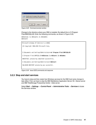 Figure 3-28 Command prompt window

           Change to the directory where your DB2 is installed. By default this is C:Program
           FilesIBMSQLLIB. Enter the following commands, as shown in Figure 3-29:
           db2extsec /u db2users /a db2admns
           db2start

            Microsoft Windows XP [Version 5.1.2600]

            (C) Copyright 1985-2001 Microsoft Corp.



            C:Documents and SettingsAdministrator>cd Program FilesIBMSQLLIB

            C:Program FilesIBMSQLLIB>db2extsec /u db2users /a db2admns

            DB2EXTSEC: processing completed successfully.

            C:Documents and SettingsAdministrator>db2start

            SQL1063N DB2START processing was successful.


           Figure 3-29 Issue DOS commands and response


3.2.3 Stop and start services
           You have to stop and then restart two Windows services for the DB2 host name change to
           take effect. First, we have to stop the IBM WebSphere Application Server V6 - Device server
           and IBM TotalStorage Productivity Center - Data server.

           Select Start → Settings → Control Panel → Administrative Tools → Services to locate
           the Services window.




                                                                        Chapter 3. SSPC initial setup   41
 