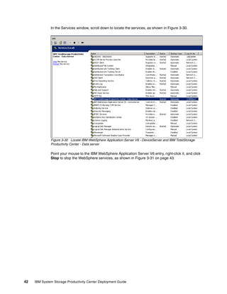 In the Services window, scroll down to locate the services, as shown in Figure 3-30.




              Figure 3-30 Locate IBM WebSphere Application Server V6 - DeviceServer and IBM TotalStorage
              Productivity Center - Data server

              Point your mouse to the IBM WebSphere Application Server V6 entry, right-click it, and click
              Stop to stop the WebSphere services, as shown in Figure 3-31 on page 43.




42   IBM System Storage Productivity Center Deployment Guide
 