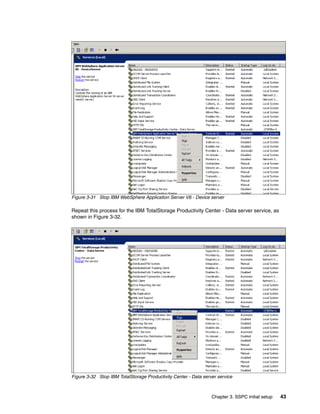 Figure 3-31 Stop IBM WebSphere Application Server V6 - Device server

Repeat this process for the IBM TotalStorage Productivity Center - Data server service, as
shown in Figure 3-32.




Figure 3-32 Stop IBM TotalStorage Productivity Center - Data server service



                                                                 Chapter 3. SSPC initial setup   43
 