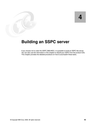 4


    Chapter 4.   Building an SSPC server
                 If you choose not to order the SSPC 2805-MC2, it is possible to build an SSPC like server.
                 You can also use the information in this chapter to rebuild your SSPC from the product CDs.
                 This chapter provides the detailed procedure on how to accomplish these tasks.




© Copyright IBM Corp. 2008. All rights reserved.                                                          45
 