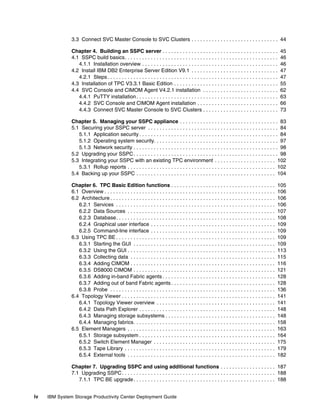3.3 Connect SVC Master Console to SVC Clusters . . . . . . . . . . . . . . . . . . . . . . . . . . . . . . 44

               Chapter 4. Building an SSPC server . . . . . . . . . . . . . . . . . . . . . . . . . . . . . . . . . . . . . . . .                     45
               4.1 SSPC build basics. . . . . . . . . . . . . . . . . . . . . . . . . . . . . . . . . . . . . . . . . . . . . . . . . . . . .         46
                  4.1.1 Installation overview . . . . . . . . . . . . . . . . . . . . . . . . . . . . . . . . . . . . . . . . . . . . . . .           46
               4.2 Install IBM DB2 Enterprise Server Edition V9.1 . . . . . . . . . . . . . . . . . . . . . . . . . . . . . .                         47
                  4.2.1 Steps . . . . . . . . . . . . . . . . . . . . . . . . . . . . . . . . . . . . . . . . . . . . . . . . . . . . . . . . . . .   47
               4.3 Installation of TPC V3.3.1 Basic Edition . . . . . . . . . . . . . . . . . . . . . . . . . . . . . . . . . . . .                   55
               4.4 SVC Console and CIMOM Agent V4.2.1 installation . . . . . . . . . . . . . . . . . . . . . . . . . .                                62
                  4.4.1 PuTTY installation . . . . . . . . . . . . . . . . . . . . . . . . . . . . . . . . . . . . . . . . . . . . . . . . .          63
                  4.4.2 SVC Console and CIMOM Agent installation . . . . . . . . . . . . . . . . . . . . . . . . . . . .                              66
                  4.4.3 Connect SVC Master Console to SVC Clusters . . . . . . . . . . . . . . . . . . . . . . . . . .                                73

               Chapter 5. Managing your SSPC appliance . . . . . . . . . . . . . . . . . . . . . . . . . . . . . . . . . . 83
               5.1 Securing your SSPC server . . . . . . . . . . . . . . . . . . . . . . . . . . . . . . . . . . . . . . . . . . . . . 84
                  5.1.1 Application security . . . . . . . . . . . . . . . . . . . . . . . . . . . . . . . . . . . . . . . . . . . . . . . . 84
                  5.1.2 Operating system security. . . . . . . . . . . . . . . . . . . . . . . . . . . . . . . . . . . . . . . . . . . 97
                  5.1.3 Network security . . . . . . . . . . . . . . . . . . . . . . . . . . . . . . . . . . . . . . . . . . . . . . . . . . 98
               5.2 Upgrading your SSPC . . . . . . . . . . . . . . . . . . . . . . . . . . . . . . . . . . . . . . . . . . . . . . . . . . 98
               5.3 Integrating your SSPC with an existing TPC environment . . . . . . . . . . . . . . . . . . . . . 102
                  5.3.1 Rollup reports . . . . . . . . . . . . . . . . . . . . . . . . . . . . . . . . . . . . . . . . . . . . . . . . . . . 102
               5.4 Backing up your SSPC . . . . . . . . . . . . . . . . . . . . . . . . . . . . . . . . . . . . . . . . . . . . . . . . 104

               Chapter 6. TPC Basic Edition functions . . . . . . . . . . . . . . . . . . . . . . . . . . . . . . . . . . . .                       105
               6.1 Overview . . . . . . . . . . . . . . . . . . . . . . . . . . . . . . . . . . . . . . . . . . . . . . . . . . . . . . . . . . .   106
               6.2 Architecture . . . . . . . . . . . . . . . . . . . . . . . . . . . . . . . . . . . . . . . . . . . . . . . . . . . . . . . . .   106
                  6.2.1 Services . . . . . . . . . . . . . . . . . . . . . . . . . . . . . . . . . . . . . . . . . . . . . . . . . . . . . . .      106
                  6.2.2 Data Sources . . . . . . . . . . . . . . . . . . . . . . . . . . . . . . . . . . . . . . . . . . . . . . . . . . .          107
                  6.2.3 Database. . . . . . . . . . . . . . . . . . . . . . . . . . . . . . . . . . . . . . . . . . . . . . . . . . . . . . .       108
                  6.2.4 Graphical user interface . . . . . . . . . . . . . . . . . . . . . . . . . . . . . . . . . . . . . . . . . . .              109
                  6.2.5 Command-line interface . . . . . . . . . . . . . . . . . . . . . . . . . . . . . . . . . . . . . . . . . . .                109
               6.3 Using TPC BE . . . . . . . . . . . . . . . . . . . . . . . . . . . . . . . . . . . . . . . . . . . . . . . . . . . . . . .       109
                  6.3.1 Starting the GUI . . . . . . . . . . . . . . . . . . . . . . . . . . . . . . . . . . . . . . . . . . . . . . . . .          109
                  6.3.2 Using the GUI . . . . . . . . . . . . . . . . . . . . . . . . . . . . . . . . . . . . . . . . . . . . . . . . . . .         113
                  6.3.3 Collecting data . . . . . . . . . . . . . . . . . . . . . . . . . . . . . . . . . . . . . . . . . . . . . . . . . .         115
                  6.3.4 Adding CIMOM . . . . . . . . . . . . . . . . . . . . . . . . . . . . . . . . . . . . . . . . . . . . . . . . . .            116
                  6.3.5 DS8000 CIMOM . . . . . . . . . . . . . . . . . . . . . . . . . . . . . . . . . . . . . . . . . . . . . . . . .              121
                  6.3.6 Adding in-band Fabric agents . . . . . . . . . . . . . . . . . . . . . . . . . . . . . . . . . . . . . . .                  128
                  6.3.7 Adding out of band Fabric agents . . . . . . . . . . . . . . . . . . . . . . . . . . . . . . . . . . . .                    128
                  6.3.8 Probe . . . . . . . . . . . . . . . . . . . . . . . . . . . . . . . . . . . . . . . . . . . . . . . . . . . . . . . . .     136
               6.4 Topology Viewer . . . . . . . . . . . . . . . . . . . . . . . . . . . . . . . . . . . . . . . . . . . . . . . . . . . . .        141
                  6.4.1 Topology Viewer overview . . . . . . . . . . . . . . . . . . . . . . . . . . . . . . . . . . . . . . . . .                  141
                  6.4.2 Data Path Explorer . . . . . . . . . . . . . . . . . . . . . . . . . . . . . . . . . . . . . . . . . . . . . . .            148
                  6.4.3 Managing storage subsystems . . . . . . . . . . . . . . . . . . . . . . . . . . . . . . . . . . . . . .                     148
                  6.4.4 Managing fabrics. . . . . . . . . . . . . . . . . . . . . . . . . . . . . . . . . . . . . . . . . . . . . . . . .           158
               6.5 Element Managers . . . . . . . . . . . . . . . . . . . . . . . . . . . . . . . . . . . . . . . . . . . . . . . . . . .           163
                  6.5.1 Storage subsystem . . . . . . . . . . . . . . . . . . . . . . . . . . . . . . . . . . . . . . . . . . . . . . .             164
                  6.5.2 Switch Element Manager . . . . . . . . . . . . . . . . . . . . . . . . . . . . . . . . . . . . . . . . . .                  175
                  6.5.3 Tape Library . . . . . . . . . . . . . . . . . . . . . . . . . . . . . . . . . . . . . . . . . . . . . . . . . . . .        179
                  6.5.4 External tools . . . . . . . . . . . . . . . . . . . . . . . . . . . . . . . . . . . . . . . . . . . . . . . . . . .        182

               Chapter 7. Upgrading SSPC and using additional functions . . . . . . . . . . . . . . . . . . . 187
               7.1 Upgrading SSPC . . . . . . . . . . . . . . . . . . . . . . . . . . . . . . . . . . . . . . . . . . . . . . . . . . . . . 188
                  7.1.1 TPC BE upgrade . . . . . . . . . . . . . . . . . . . . . . . . . . . . . . . . . . . . . . . . . . . . . . . . . 188


iv   IBM System Storage Productivity Center Deployment Guide
 