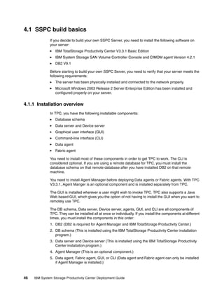 4.1 SSPC build basics
              If you decide to build your own SSPC Server, you need to install the following software on
              your server:
                 IBM TotalStorage Productivity Center V3.3.1 Basic Edition
                 IBM System Storage SAN Volume Controller Console and CIMOM agent Version 4.2.1
                 DB2 V9.1

              Before starting to build your own SSPC Server, you need to verify that your server meets the
              following requirements:
                 The server has been physically installed and connected to the network properly.
                 Microsoft Windows 2003 Release 2 Server Enterprise Edition has been installed and
                 configured properly on your server.


4.1.1 Installation overview
              In TPC, you have the following installable components:
                 Database schema
                 Data server and Device server
                 Graphical user interface (GUI)
                 Command-line interface (CLI)
                 Data agent
                 Fabric agent

              You need to install most of these components in order to get TPC to work. The CLI is
              considered optional. If you are using a remote database for TPC, you must install the
              database schema on that remote database after you have installed DB2 on that remote
              machine.

              You need to install Agent Manager before deploying Data agents or Fabric agents. With TPC
              V3.3.1, Agent Manger is an optional component and is installed separately from TPC.

              The GUI is installed wherever a user might wish to invoke TPC. TPC also supports a Java
              Web based GUI, which gives you the option of not having to install the GUI when you want to
              remotely use TPC.

              The DB schema, Data server, Device server, agents, GUI, and CLI are all components of
              TPC. They can be installed all at once or individually. If you install the components at different
              times, you must install the components in this order:
              1. DB2 (DB2 is required for Agent Manager and IBM TotalStorage Productivity Center.)
              2. DB schema (This is installed using the IBM TotalStorage Productivity Center installation
                 program.)
              3. Data server and Device server (This is installed using the IBM TotalStorage Productivity
                 Center installation program.)
              4. Agent Manager (This is an optional component.)
              5. Data agent, Fabric agent, GUI, or CLI (Data agent and Fabric agent can only be installed
                 if Agent Manager is installed.)



46   IBM System Storage Productivity Center Deployment Guide
 
