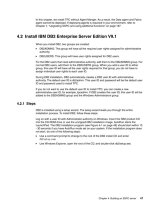 In this chapter, we install TPC without Agent Manger. As a result, the Data agent and Fabric
              agent cannot be deployed. If deploying agents is required in your environment, refer to
              Chapter 7, “Upgrading SSPC and using additional functions” on page 187.



4.2 Install IBM DB2 Enterprise Server Edition V9.1
              When you install DB2, two groups are created:
                 DB2ADMNS: This group will have all the required user rights assigned for administrative
                 authority.
                 DB2USERS: This group will have user rights assigned for DB2 users.

              For the DB2 users that need administrative authority, add them to the DB2ADMNS group. For
              normal DB2 users, add them to the DB2USERS group. When you add a user ID to either
              group, this user ID will have all the user rights required for that group; you do not have to
              assign individual user rights to each user ID.

              During DB2 installation, DB2 automatically creates a DB2 user ID with administrative
              authority. The default user ID is db2admin. This user ID and password will be the default user
              ID and password used to install TPC.

              If you do not want to use the default user ID to install TPC, you can create a new
              administrative user ID, for example, tpcadmin. If DB2 creates this user ID, this user ID will be
              added to the DB2ADMNS group and the Windows Administrators group.


4.2.1 Steps
              DB2 is installed using a setup wizard. The setup wizard leads you through the entire
              installation process. To install DB2, follow these steps:

              Log on with a user ID with Administrator authority on Windows. Insert the DB2 product CD
              into the CD-ROM drive or use the unzipped DB2 installation image. AutoRun starts the
              LaunchPad. The DB2 installation program (see Figure 4-1 on page 48) should start within 15
              - 30 seconds if you have AutoRun mode set on your system. If the installation program does
              not start, do one of the following steps:
                 Use a command prompt to change to the root of the DB2 install CD and enter
                 db2setup.exe.
                 Use Windows Explorer, open the root of the CD, and double-click db2setup.exe.




                                                                      Chapter 4. Building an SSPC server    47
 