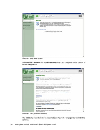 Figure 4-1 DB2 setup window

              Select Install a Product and click Install Now under DB2 Enterprise Server Edition, as
              shown in Figure 4-2.




              Figure 4-2 DB2 production selection

              The DB2 Setup wizard window is presented (see Figure 4-3 on page 49). Click Next to
              continue.

48   IBM System Storage Productivity Center Deployment Guide
 
