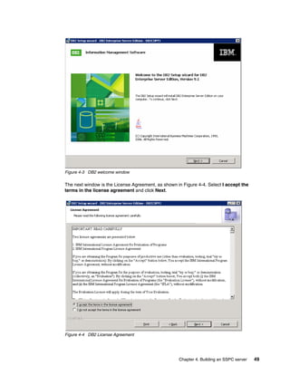 Figure 4-3 DB2 welcome window

The next window is the License Agreement, as shown in Figure 4-4. Select I accept the
terms in the license agreement and click Next.




Figure 4-4 DB2 License Agreement




                                                    Chapter 4. Building an SSPC server   49
 