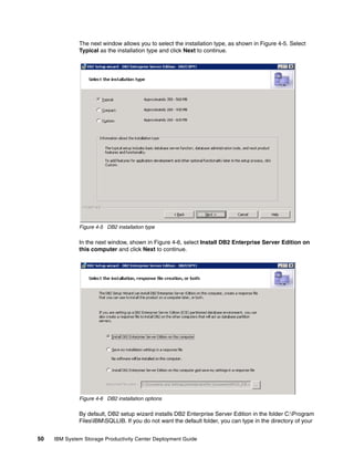 The next window allows you to select the installation type, as shown in Figure 4-5. Select
              Typical as the installation type and click Next to continue.




              Figure 4-5 DB2 installation type

              In the next window, shown in Figure 4-6, select Install DB2 Enterprise Server Edition on
              this computer and click Next to continue.




              Figure 4-6 DB2 installation options

              By default, DB2 setup wizard installs DB2 Enterprise Server Edition in the folder C:Program
              FilesIBMSQLLIB. If you do not want the default folder, you can type in the directory of your


50   IBM System Storage Productivity Center Deployment Guide
 