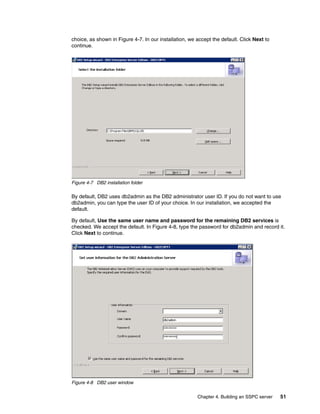 choice, as shown in Figure 4-7. In our installation, we accept the default. Click Next to
continue.




Figure 4-7 DB2 installation folder

By default, DB2 uses db2admin as the DB2 administrator user ID. If you do not want to use
db2admin, you can type the user ID of your choice. In our installation, we accepted the
default.

By default, Use the same user name and password for the remaining DB2 services is
checked. We accept the default. In Figure 4-8, type the password for db2admin and record it.
Click Next to continue.




Figure 4-8 DB2 user window


                                                        Chapter 4. Building an SSPC server   51
 