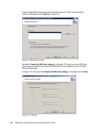 In the Configure DB2 instances window, the default instance is DB2. Leave the default
              instance unchanged and click Next (see Figure 4-9).




              Figure 4-9 DB2 instance window

              By default, Prepare the DB2 tools catalog is unchecked. TPC does not require DB2 tools,
              so we accept the default. If you later need DB2 tools for other applications, you can install
              DB2 tools separately.

              In Figure 4-10, make sure that Prepare the DB2 tools catalog is unchecked and click Next.




              Figure 4-10 DB2 tools




52   IBM System Storage Productivity Center Deployment Guide
 