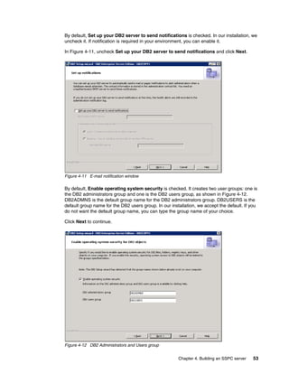By default, Set up your DB2 server to send notifications is checked. In our installation, we
uncheck it. If notification is required in your environment, you can enable it.

In Figure 4-11, uncheck Set up your DB2 server to send notifications and click Next.




Figure 4-11 E-mail notification window

By default, Enable operating system security is checked. It creates two user groups: one is
the DB2 administrators group and one is the DB2 users group, as shown in Figure 4-12.
DB2ADMNS is the default group name for the DB2 administrators group. DB2USERS is the
default group name for the DB2 users group. In our installation, we accept the default. If you
do not want the default group name, you can type the group name of your choice.

Click Next to continue.




Figure 4-12 DB2 Administrators and Users group


                                                       Chapter 4. Building an SSPC server   53
 
