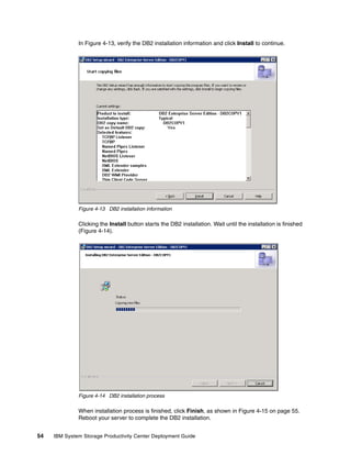In Figure 4-13, verify the DB2 installation information and click Install to continue.




              Figure 4-13 DB2 installation information

              Clicking the Install button starts the DB2 installation. Wait until the installation is finished
              (Figure 4-14).




              Figure 4-14 DB2 installation process

              When installation process is finished, click Finish, as shown in Figure 4-15 on page 55.
              Reboot your server to complete the DB2 installation.


54   IBM System Storage Productivity Center Deployment Guide
 