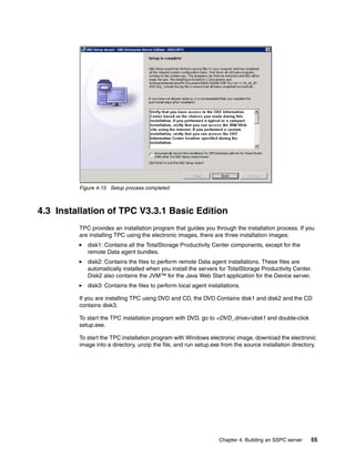 Figure 4-15 Setup process completed



4.3 Installation of TPC V3.3.1 Basic Edition
         TPC provides an installation program that guides you through the installation process. If you
         are installing TPC using the electronic images, there are three installation images:
            disk1: Contains all the TotalStorage Productivity Center components, except for the
            remote Data agent bundles.
            disk2: Contains the files to perform remote Data agent installations. These files are
            automatically installed when you install the servers for TotalStorage Productivity Center.
            Disk2 also contains the JVM™ for the Java Web Start application for the Device server.
            disk3: Contains the files to perform local agent installations.

         If you are installing TPC using DVD and CD, the DVD Contains disk1 and disk2 and the CD
         contains disk3.

         To start the TPC installation program with DVD, go to <DVD_drive>disk1 and double-click
         setup.exe.

         To start the TPC installation program with Windows electronic image, download the electronic
         image into a directory, unzip the file, and run setup.exe from the source installation directory.




                                                                  Chapter 4. Building an SSPC server   55
 