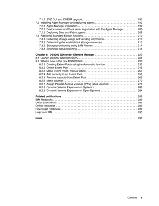 7.1.2 SVC GUI and CIMOM upgrade. . . . . . . . . . . . . . . . . . . . . . . . . . . . . . . . . . . . . .                        192
7.2 Installing Agent Manager and deploying agents . . . . . . . . . . . . . . . . . . . . . . . . . . . . .                          192
   7.2.1 Agent Manager installation . . . . . . . . . . . . . . . . . . . . . . . . . . . . . . . . . . . . . . . . .                192
   7.2.2 Device server and Data server registration with the Agent Manager . . . . . . . . .                                         205
   7.2.3 Deploying Data and Fabric agents . . . . . . . . . . . . . . . . . . . . . . . . . . . . . . . . . . .                      208
7.3 Additional Standard Edition functions . . . . . . . . . . . . . . . . . . . . . . . . . . . . . . . . . . . . .                  210
   7.3.1 Collecting storage usage and trending information. . . . . . . . . . . . . . . . . . . . . . .                              210
   7.3.2 Determining the availability of storage resources . . . . . . . . . . . . . . . . . . . . . . . .                           210
   7.3.3 Storage provisioning using SAN Planner . . . . . . . . . . . . . . . . . . . . . . . . . . . . . .                          211
   7.3.4 Enterprise rollup reporting. . . . . . . . . . . . . . . . . . . . . . . . . . . . . . . . . . . . . . . . . .              215

Chapter 8. DS8000 GUI under Element Manager . . . . . . . . . . . . . . . . . . . . . . . . . . . . .                                227
8.1 Launch DS8000 GUI from SSPC . . . . . . . . . . . . . . . . . . . . . . . . . . . . . . . . . . . . . . . .                      228
8.2 What is new in the new DS8000 GUI . . . . . . . . . . . . . . . . . . . . . . . . . . . . . . . . . . . . .                      230
   8.2.1 Creating Extent Pools using the Automatic function . . . . . . . . . . . . . . . . . . . . . .                              232
   8.2.2 Delete Extent Pool . . . . . . . . . . . . . . . . . . . . . . . . . . . . . . . . . . . . . . . . . . . . . . .            245
   8.2.3 Make Extent Pools: manual action . . . . . . . . . . . . . . . . . . . . . . . . . . . . . . . . . . .                      250
   8.2.4 Add capacity to an Extent Pool . . . . . . . . . . . . . . . . . . . . . . . . . . . . . . . . . . . . . .                  258
   8.2.5 Remove capacity from Extent Pool . . . . . . . . . . . . . . . . . . . . . . . . . . . . . . . . . . .                      265
   8.2.6 Make volumes . . . . . . . . . . . . . . . . . . . . . . . . . . . . . . . . . . . . . . . . . . . . . . . . . . .          270
   8.2.7 Assign Parallel Access Volumes (PAV) (alias volumes) . . . . . . . . . . . . . . . . . . .                                  275
   8.2.8 Dynamic Volume Expansion on System z . . . . . . . . . . . . . . . . . . . . . . . . . . . . .                              281
   8.2.9 Dynamic Volume Expansion on Open Systems . . . . . . . . . . . . . . . . . . . . . . . . .                                  284

Related publications . . . . . . . . . . . . . . . . . . . . . . . . . . . . . . . . . . . . . . . . . . . . . . . . . . . .         289
IBM Redbooks . . . . . . . . . . . . . . . . . . . . . . . . . . . . . . . . . . . . . . . . . . . . . . . . . . . . . . . . . .     289
Other publications . . . . . . . . . . . . . . . . . . . . . . . . . . . . . . . . . . . . . . . . . . . . . . . . . . . . . . .     289
Online resources . . . . . . . . . . . . . . . . . . . . . . . . . . . . . . . . . . . . . . . . . . . . . . . . . . . . . . . .     289
How to get Redbooks . . . . . . . . . . . . . . . . . . . . . . . . . . . . . . . . . . . . . . . . . . . . . . . . . . . . .        289
Help from IBM . . . . . . . . . . . . . . . . . . . . . . . . . . . . . . . . . . . . . . . . . . . . . . . . . . . . . . . . . .    290

Index . . . . . . . . . . . . . . . . . . . . . . . . . . . . . . . . . . . . . . . . . . . . . . . . . . . . . . . . . . . . . . . . . 291




                                                                                                                       Contents          v
 