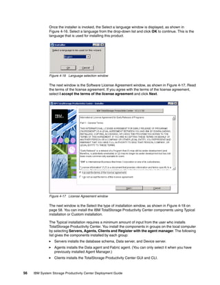 Once the installer is invoked, the Select a language window is displayed, as shown in
              Figure 4-16. Select a language from the drop-down list and click OK to continue. This is the
              language that is used for installing this product.




              Figure 4-16 Language selection window

              The next window is the Software License Agreement window, as shown in Figure 4-17. Read
              the terms of the license agreement. If you agree with the terms of the license agreement,
              select I accept the terms of the license agreement and click Next.




              Figure 4-17 License Agreement window

              The next window is the Select the type of installation window, as shown in Figure 4-18 on
              page 58. You can install the IBM TotalStorage Productivity Center components using Typical
              installation or Custom installation.

              The Typical installation requires a minimum amount of input from the user who installs
              TotalStorage Productivity Center. You install the components in groups on the local computer
              by selecting Servers, Agents, Clients and Register with the agent manager. The following
              list gives the components installed by each group:
                 Servers installs the database schema, Data server, and Device server.
                 Agents installs the Data agent and Fabric agent. (You can only select it when you have
                 previously installed Agent Manager.)
                 Clients installs the TotalStorage Productivity Center GUI and CLI.



56   IBM System Storage Productivity Center Deployment Guide
 