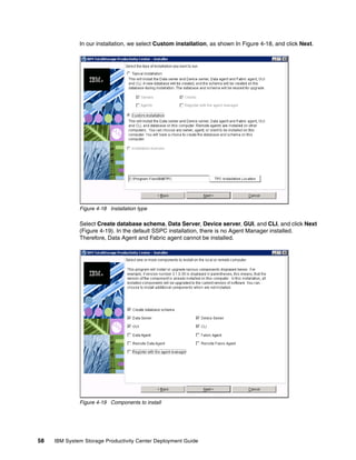 In our installation, we select Custom installation, as shown In Figure 4-18, and click Next.




              Figure 4-18 Installation type

              Select Create database schema, Data Server, Device server, GUI, and CLI, and click Next
              (Figure 4-19). In the default SSPC installation, there is no Agent Manager installed.
              Therefore, Data Agent and Fabric agent cannot be installed.




              Figure 4-19 Components to install




58   IBM System Storage Productivity Center Deployment Guide
 