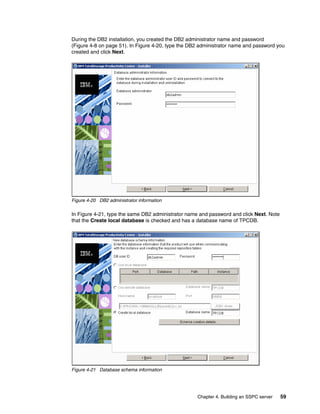 During the DB2 installation, you created the DB2 administrator name and password
(Figure 4-8 on page 51). In Figure 4-20, type the DB2 administrator name and password you
created and click Next.




Figure 4-20 DB2 administrator information

In Figure 4-21, type the same DB2 administrator name and password and click Next. Note
that the Create local database is checked and has a database name of TPCDB.




Figure 4-21 Database schema information




                                                    Chapter 4. Building an SSPC server   59
 