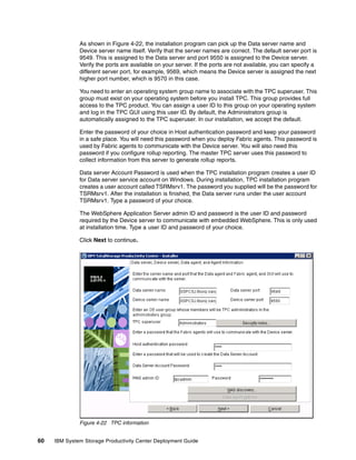 As shown in Figure 4-22, the installation program can pick up the Data server name and
              Device server name itself. Verify that the server names are correct. The default server port is
              9549. This is assigned to the Data server and port 9550 is assigned to the Device server.
              Verify the ports are available on your server. If the ports are not available, you can specify a
              different server port, for example, 9569, which means the Device server is assigned the next
              higher port number, which is 9570 in this case.

              You need to enter an operating system group name to associate with the TPC superuser. This
              group must exist on your operating system before you install TPC. This group provides full
              access to the TPC product. You can assign a user ID to this group on your operating system
              and log in the TPC GUI using this user ID. By default, the Administrators group is
              automatically assigned to the TPC superuser. In our installation, we accept the default.

              Enter the password of your choice in Host authentication password and keep your password
              in a safe place. You will need this password when you deploy Fabric agents. This password is
              used by Fabric agents to communicate with the Device server. You will also need this
              password if you configure rollup reporting. The master TPC server uses this password to
              collect information from this server to generate rollup reports.

              Data server Account Password is used when the TPC installation program creates a user ID
              for Data server service account on Windows. During installation, TPC installation program
              creates a user account called TSRMsrv1. The password you supplied will be the password for
              TSRMsrv1. After the installation is finished, the Data server runs under the user account
              TSRMsrv1. Type a password of your choice.

              The WebSphere Application Server admin ID and password is the user ID and password
              required by the Device server to communicate with embedded WebSphere. This is only used
              at installation time. Type a user ID and password of your choice.

              Click Next to continue.




              Figure 4-22 TPC information


60   IBM System Storage Productivity Center Deployment Guide
 