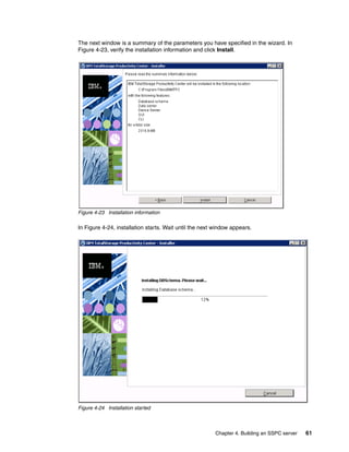 The next window is a summary of the parameters you have specified in the wizard. In
Figure 4-23, verify the installation information and click Install.




Figure 4-23 Installation information

In Figure 4-24, installation starts. Wait until the next window appears.




Figure 4-24 Installation started



                                                         Chapter 4. Building an SSPC server   61
 