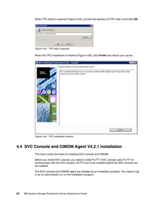 When TPC disk2 is required (Figure 4-25), provide the directory of TPC disk 2 and click OK.




              Figure 4-25 TPC disk 2 required

              When the TPC installation is finished (Figure 4-26), click Finish and reboot your server.




              Figure 4-26 TPC installation finished



4.4 SVC Console and CIMOM Agent V4.2.1 installation
              This topic covers the tasks of installing SVC console and CIMOM.

              Before you install SVC console, you need to install PuTTY. SVC console uses PuTTY to
              communicate with the SVC clusters. PuTTY has to be installed before the SVC console can
              be installed.

              The SVC console and CIMOM agent are installed by an installation program. You need to log
              in as an administrator to run the installation program.




62   IBM System Storage Productivity Center Deployment Guide
 