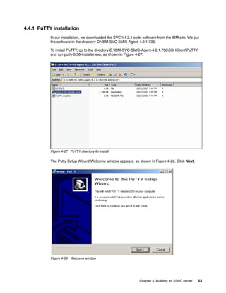 4.4.1 PuTTY installation
           In our installation, we downloaded the SVC V4.2.1 code software from the IBM site. We put
           the software in the directory D:IBM-SVC-SMIS-Agent-4.2.1.736.

           To install PuTTY, go to the directory D:IBM-SVC-SMIS-Agent-4.2.1.736SSHClientPuTTY,
           and run putty-0.58-installer.exe, as shown in Figure 4-27.
           .




           Figure 4-27 PuTTY directory for install

           The Putty Setup Wizard Welcome window appears, as shown in Figure 4-28. Click Next.




           Figure 4-28 Welcome window




                                                                Chapter 4. Building an SSPC server   63
 