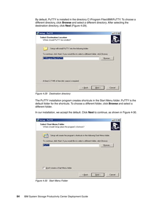 By default, PuTTY is installed in the directory C:Program FilesIBMPuTTY. To choose a
              different directory, click Browse and select a different directory. After selecting the
              destination directory, click Next (Figure 4-29).




              Figure 4-29 Destination directory

              The PuTTY installation program creates shortcuts in the Start Menu folder. PuTTY is the
              default folder for the shortcuts. To choose a different folder, click Browse and select a
              different folder.

              In our installation, we accept the default. Click Next to continue, as shown in Figure 4-30.




              Figure 4-30 Start Menu Folder




64   IBM System Storage Productivity Center Deployment Guide
 