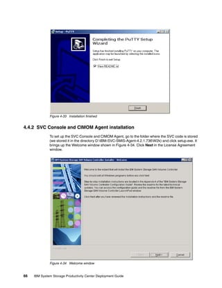Figure 4-33 Installation finished


4.4.2 SVC Console and CIMOM Agent installation
              To set up the SVC Console and CIMOM Agent, go to the folder where the SVC code is stored
              (we stored it in the directory D:IBM-SVC-SMIS-Agent-4.2.1.736W2k) and click setup.exe. It
              brings up the Welcome window shown in Figure 4-34. Click Next in the License Agreement
              window.




              Figure 4-34 Welcome window


66   IBM System Storage Productivity Center Deployment Guide
 
