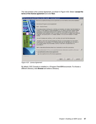 The next window is the License Agreement, as shown in Figure 4-35. Select I accept the
terms of the license agreement and click Next.




Figure 4-35 License Agreement

By default, SVC Console is installed in c:Program FilesIBMsvcconsole. To choose a
different directory, click Browse and select a directory.




                                                     Chapter 4. Building an SSPC server   67
 