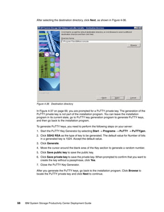 After selecting the destination directory, click Next, as shown in Figure 4-36.




              Figure 4-36 Destination directory

              In Figure 4-37 on page 69, you are prompted for a PuTTY private key. The generation of the
              PuTTY private key is not part of the installation program. You can leave the installation
              program in its current state, go to PuTTY key generation program to generate PuTTY keys,
              and then go back to the installation program.

              To generate PuTTY keys, you need to perform the following steps on your server:
              1. Start the PuTTY Key Generator by selecting Start → Programs → PuTTY → PuTTYgen.
              2. Click SSH2 RSA as the type of key to be generated. The default value for Number of bits
                 in a generated key is 1024. Accept the default value.
              3. Click Generate.
              4. Move the cursor around the blank area of the Key section to generate a random number.
              5. Click Save public key to save the public key.
              6. Click Save private key to save the private key. When prompted to confirm that you want to
                 create the key without a passphrase, click Yes.
              7. Close the PuTTY Key Generator.

              After you generate the PuTTY keys, go back to the installation program. Click Browse to
              locate the PuTTY private key and click Next to continue.




68   IBM System Storage Productivity Center Deployment Guide
 