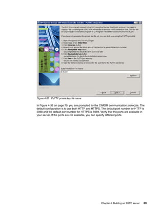 Figure 4-37 PuTTY private key file name

In Figure 4-38 on page 70, you are prompted for the CIMOM communication protocols. The
default configuration is to use both HTTP and HTTPS. The default port number for HTTP is
5988 and the default port number for HTTPS is 5989. Verify that the ports are available in
your server. If the ports are not available, you can specify different ports.




                                                     Chapter 4. Building an SSPC server   69
 
