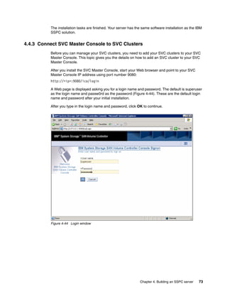 The installation tasks are finished. Your server has the same software installation as the IBM
          SSPC solution.


4.4.3 Connect SVC Master Console to SVC Clusters
          Before you can manage your SVC clusters, you need to add your SVC clusters to your SVC
          Master Console. This topic gives you the details on how to add an SVC cluster to your SVC
          Master Console.

          After you install the SVC Master Console, start your Web browser and point to your SVC
          Master Console IP address using port number 9080:
          http://<ip>:9080/ica/login

          A Web page is displayed asking you for a login name and password. The default is superuser
          as the login name and passw0rd as the password (Figure 4-44). These are the default login
          name and password after your initial installation.

          After you type in the login name and password, click OK to continue.




          Figure 4-44 Login window




                                                                 Chapter 4. Building an SSPC server   73
 
